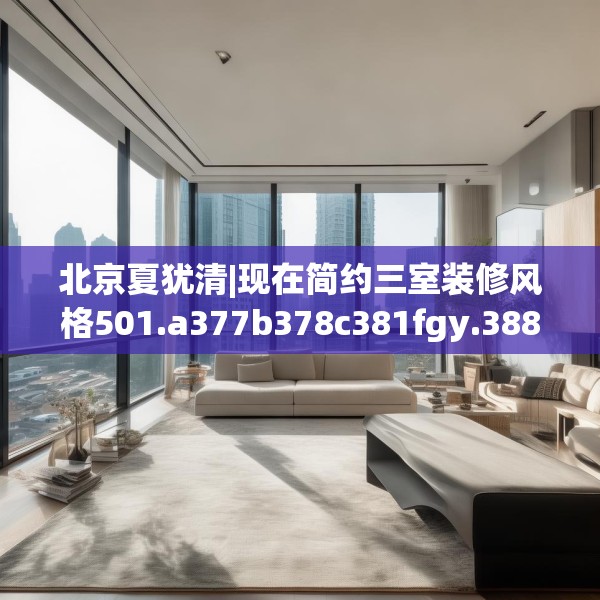 北京夏犹清|现在简约三室装修风格501.a377b378c381fgy.388fhsg