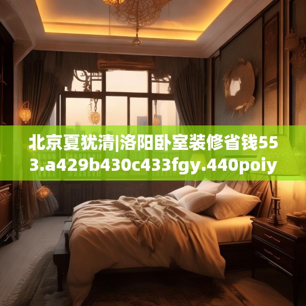 北京夏犹清|洛阳卧室装修省钱553.a429b430c433fgy.440poiy