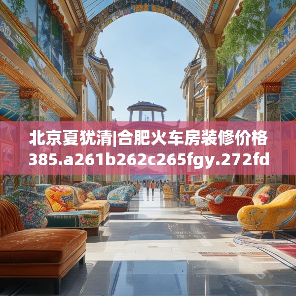 北京夏犹清|合肥火车房装修价格385.a261b262c265fgy.272fdsfds