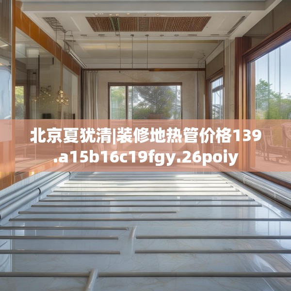 北京夏犹清|装修地热管价格139.a15b16c19fgy.26poiy