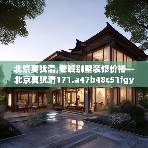 北京夏犹清,老城别墅装修价格—北京夏犹清171.a47b48c51fgy.58fghfd
