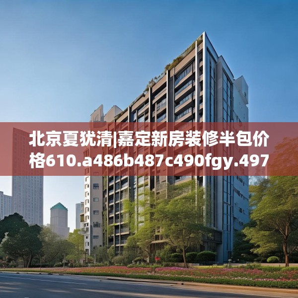 北京夏犹清|嘉定新房装修半包价格610.a486b487c490fgy.497dewqe