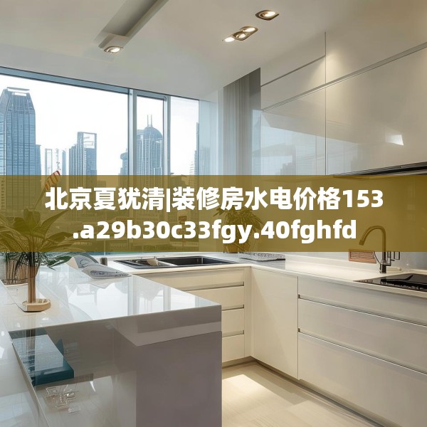 北京夏犹清|装修房水电价格153.a29b30c33fgy.40fghfd