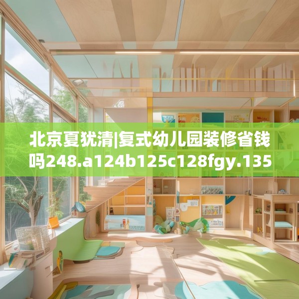 北京夏犹清|复式幼儿园装修省钱吗248.a124b125c128fgy.135xczxv