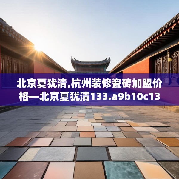 北京夏犹清,杭州装修瓷砖加盟价格—北京夏犹清133.a9b10c13fgy.20fdsfds