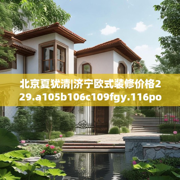 北京夏犹清|济宁欧式装修价格229.a105b106c109fgy.116poiy