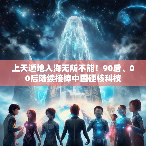 上天遁地入海无所不能！90后、00后陆续接棒中国硬核科技