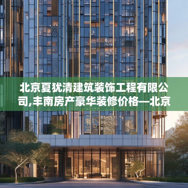 北京夏犹清建筑装饰工程有限公司,丰南房产豪华装修价格—北京夏犹清建筑装饰工程有限公司505.a381b382c385fgy.392jhhj