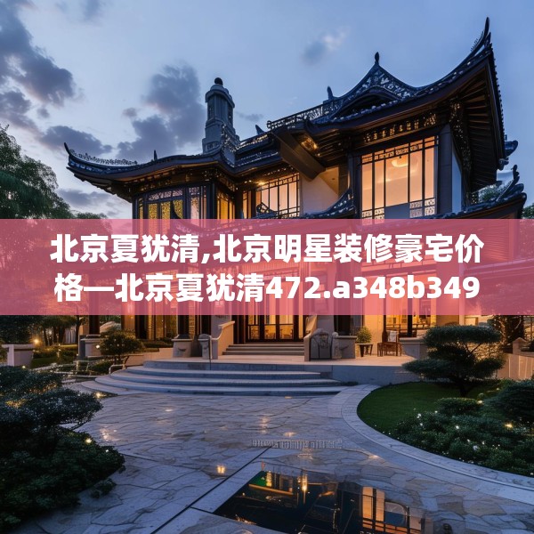 北京夏犹清,北京明星装修豪宅价格—北京夏犹清472.a348b349c352fgy.359htyj