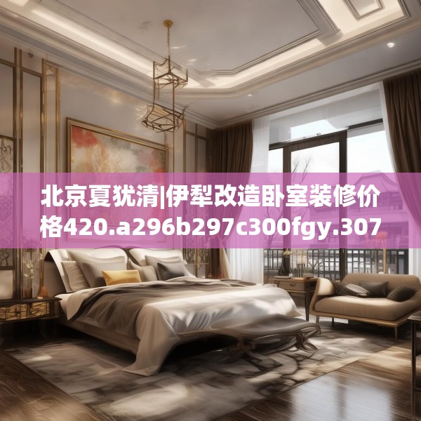 北京夏犹清|伊犁改造卧室装修价格420.a296b297c300fgy.307dsfds