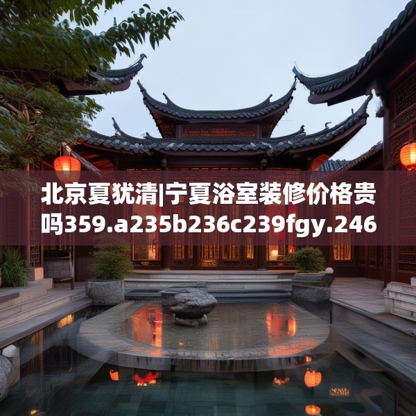 北京夏犹清|宁夏浴室装修价格贵吗359.a235b236c239fgy.246bnbn