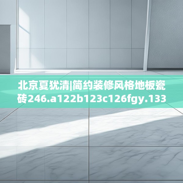 北京夏犹清|简约装修风格地板瓷砖246.a122b123c126fgy.133lkjl