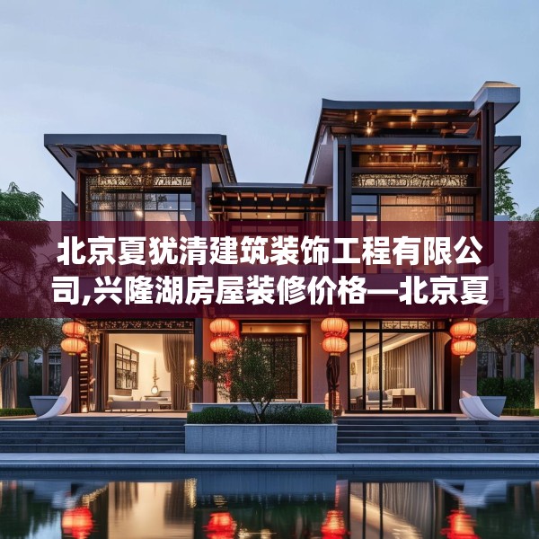 北京夏犹清建筑装饰工程有限公司,兴隆湖房屋装修价格—北京夏犹清建筑装饰工程有限公司378.a254b255c258fgy.265nbn