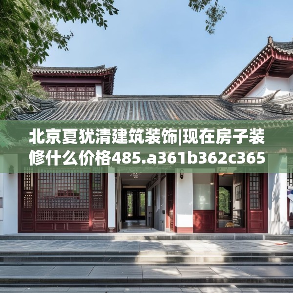 北京夏犹清建筑装饰|现在房子装修什么价格485.a361b362c365fgy.372bnbn