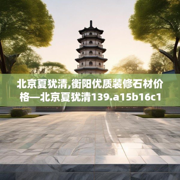 北京夏犹清,衡阳优质装修石材价格—北京夏犹清139.a15b16c19fgy.26poiy
