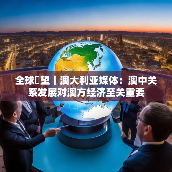 全球瞭望｜澳大利亚媒体：澳中关系发展对澳方经济至关重要