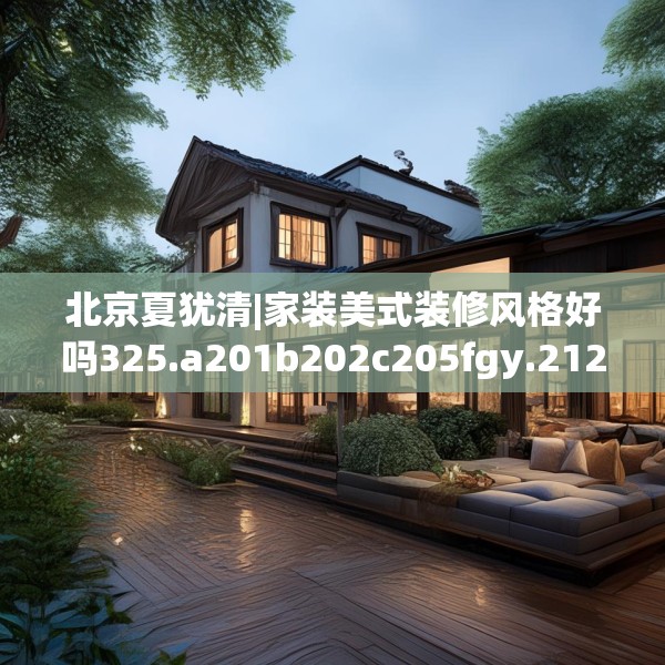 北京夏犹清|家装美式装修风格好吗325.a201b202c205fgy.212jhhj