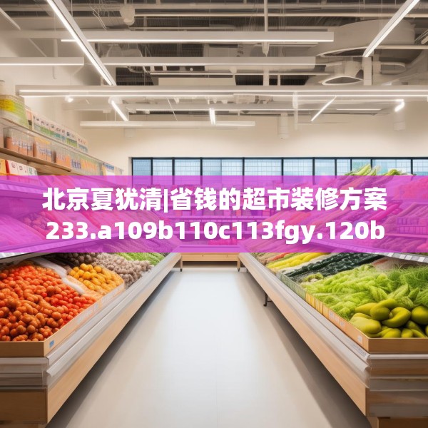 北京夏犹清|省钱的超市装修方案233.a109b110c113fgy.120bnbn