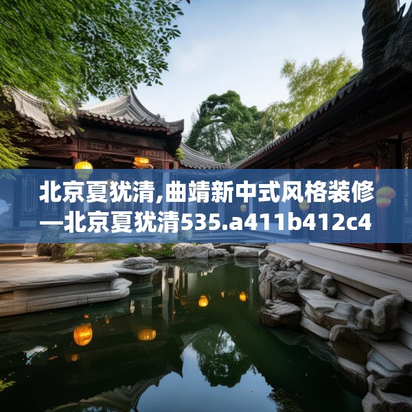 北京夏犹清,曲靖新中式风格装修—北京夏犹清535.a411b412c415fgy.422poiy