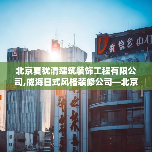 北京夏犹清建筑装饰工程有限公司,威海日式风格装修公司—北京夏犹清建筑装饰工程有限公司284.a160b161c164fgy.171xczxv