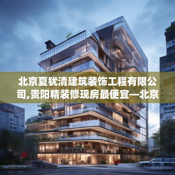 北京夏犹清建筑装饰工程有限公司,贵阳精装修现房最便宜—北京夏犹清建筑装饰工程有限公司556.a432b433c436fgy.443dewqe