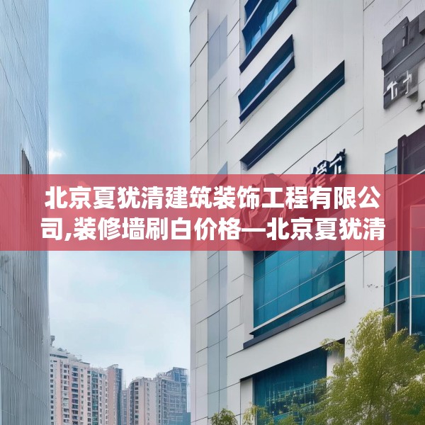 北京夏犹清建筑装饰工程有限公司,装修墙刷白价格—北京夏犹清建筑装饰工程有限公司491.a367b368c371fgy.378fds