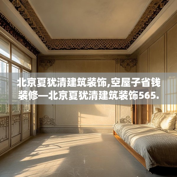 北京夏犹清建筑装饰,空屋子省钱装修—北京夏犹清建筑装饰565.a441b442c445fgy.452fdsfds