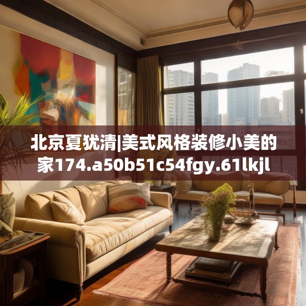 北京夏犹清|美式风格装修小美的家174.a50b51c54fgy.61lkjl