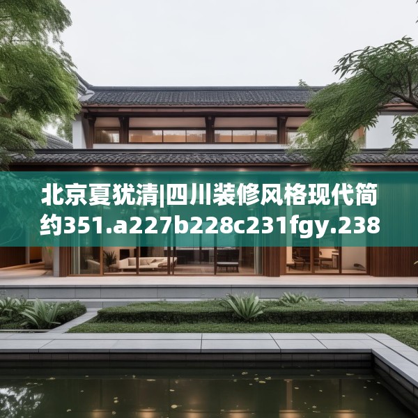 北京夏犹清|四川装修风格现代简约351.a227b228c231fgy.238fghfd