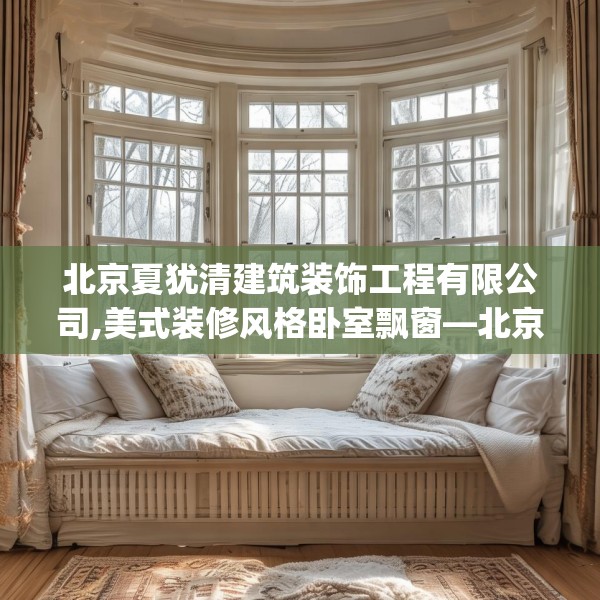 北京夏犹清建筑装饰工程有限公司,美式装修风格卧室飘窗—北京夏犹清建筑装饰工程有限公司418.a294b295c298fgy.305htyj