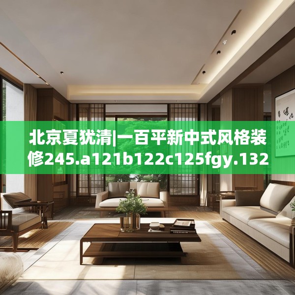 北京夏犹清|一百平新中式风格装修245.a121b122c125fgy.132cvcx