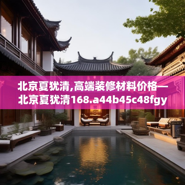 北京夏犹清,高端装修材料价格—北京夏犹清168.a44b45c48fgy.55dsfds