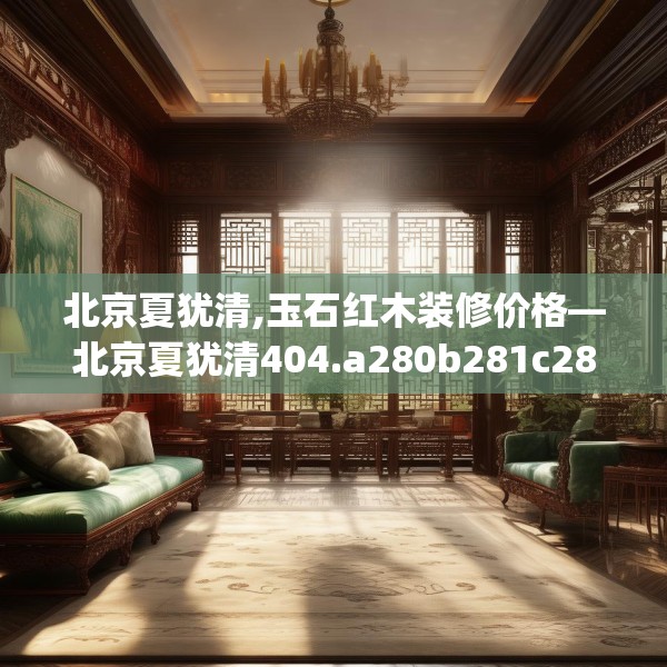 北京夏犹清,玉石红木装修价格—北京夏犹清404.a280b281c284fgy.291wew