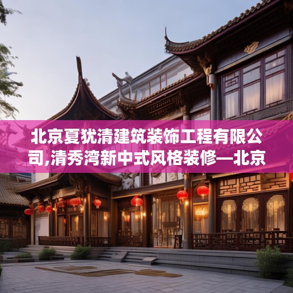 北京夏犹清建筑装饰工程有限公司,清秀湾新中式风格装修—北京夏犹清建筑装饰工程有限公司306.a182b183c186fgy.193nbn