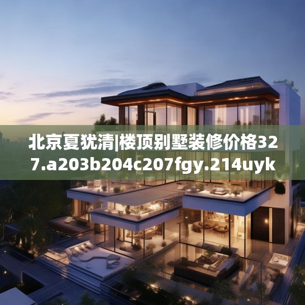 北京夏犹清|楼顶别墅装修价格327.a203b204c207fgy.214uyk