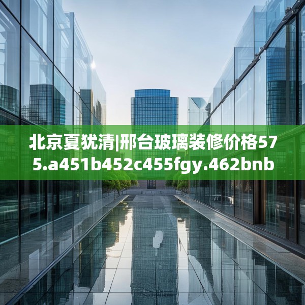 北京夏犹清|邢台玻璃装修价格575.a451b452c455fgy.462bnbn