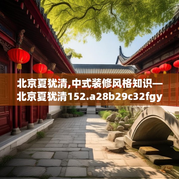 北京夏犹清,中式装修风格知识—北京夏犹清152.a28b29c32fgy.39wew