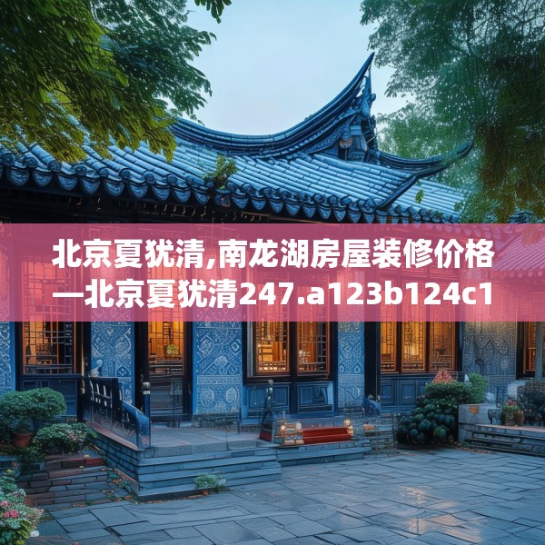 北京夏犹清,南龙湖房屋装修价格—北京夏犹清247.a123b124c127fgy.134poiy
