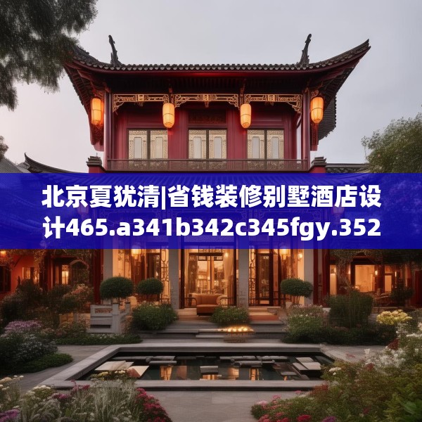 北京夏犹清|省钱装修别墅酒店设计465.a341b342c345fgy.352fhsg