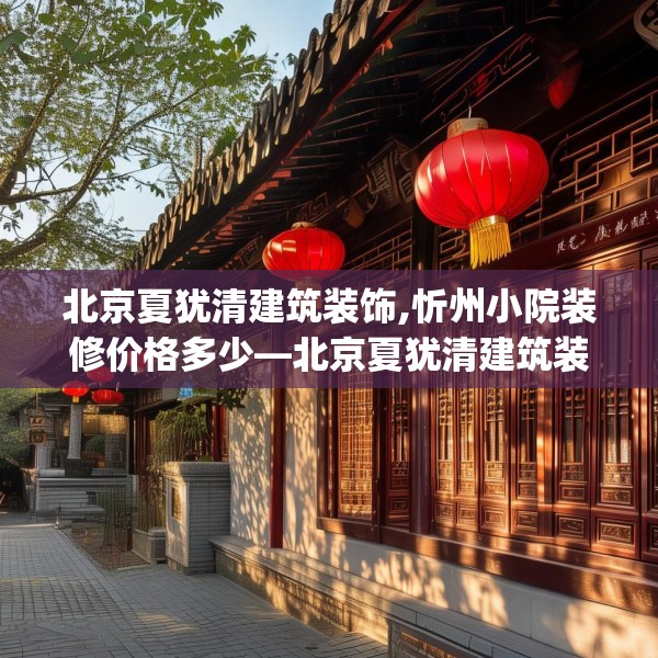 北京夏犹清建筑装饰,忻州小院装修价格多少—北京夏犹清建筑装饰588.a464b465c468fgy.475lkjl