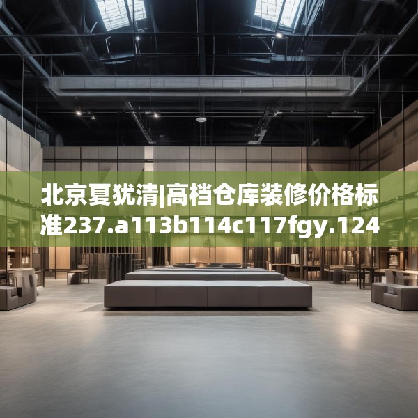 北京夏犹清|高档仓库装修价格标准237.a113b114c117fgy.124uyk