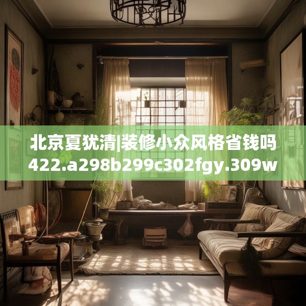 北京夏犹清|装修小众风格省钱吗422.a298b299c302fgy.309wew