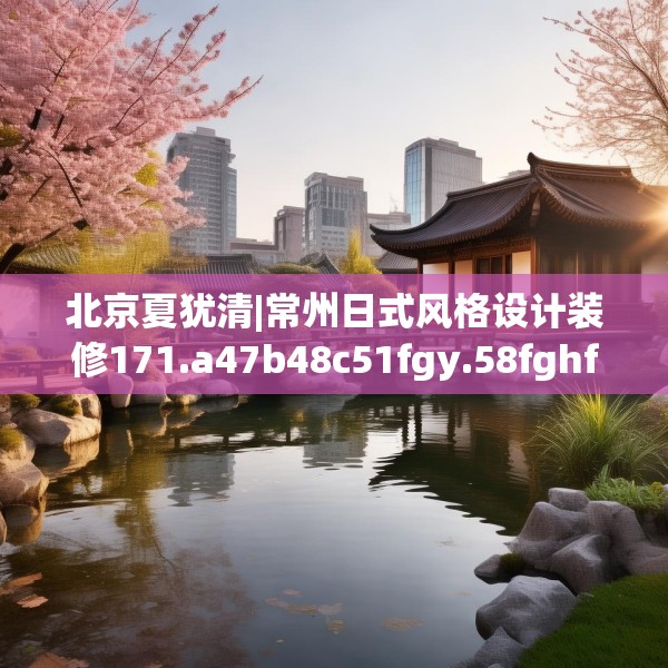 北京夏犹清|常州日式风格设计装修171.a47b48c51fgy.58fghfd