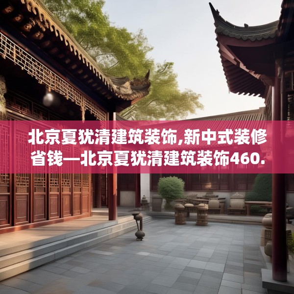 北京夏犹清建筑装饰,新中式装修省钱—北京夏犹清建筑装饰460.a336b337c340fgy.347sdA