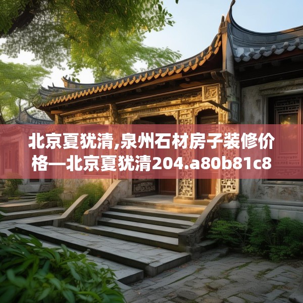 北京夏犹清,泉州石材房子装修价格—北京夏犹清204.a80b81c84fgy.91dsfds