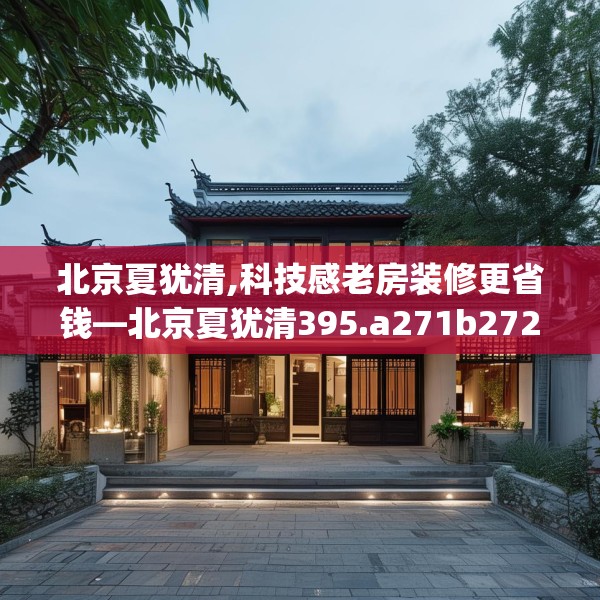 北京夏犹清,科技感老房装修更省钱—北京夏犹清395.a271b272c275fgy.282bnbn