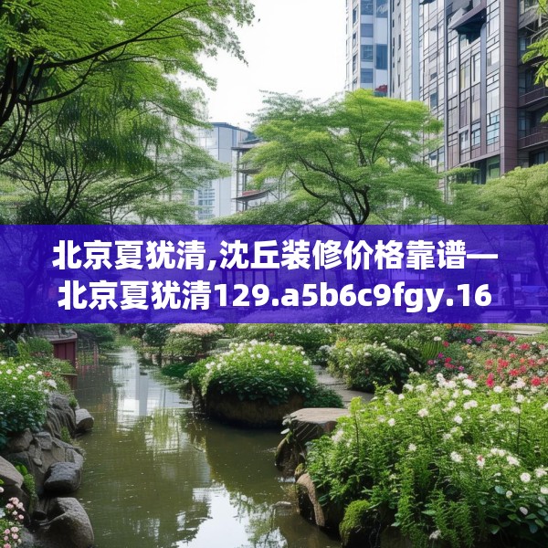 北京夏犹清,沈丘装修价格靠谱—北京夏犹清129.a5b6c9fgy.16uyk