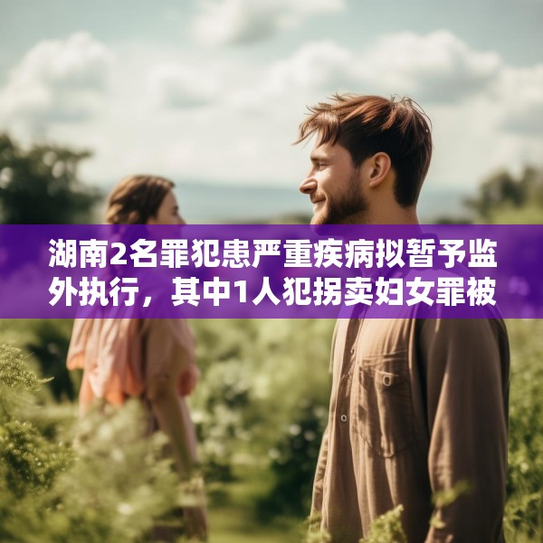 湖南2名罪犯患严重疾病拟暂予监外执行，其中1人犯拐卖妇女罪被判刑两年半