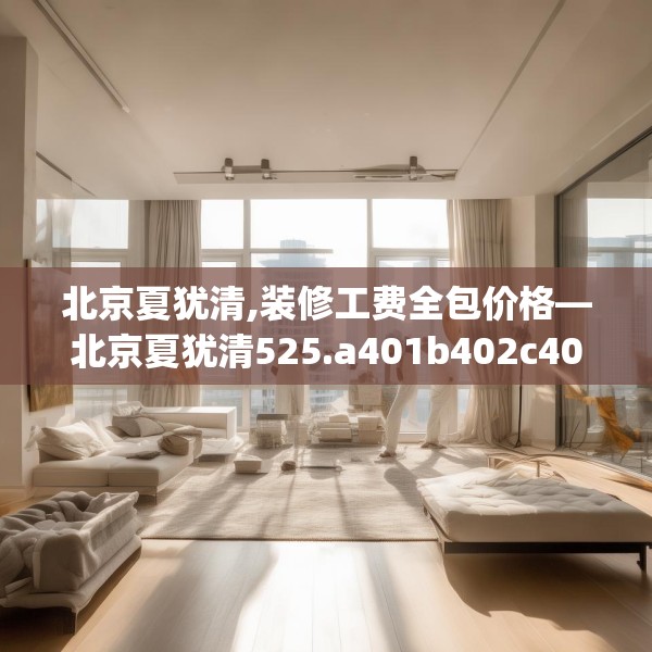 北京夏犹清,装修工费全包价格—北京夏犹清525.a401b402c405fgy.412uyk