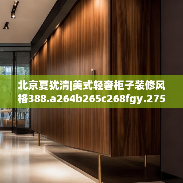 北京夏犹清|美式轻奢柜子装修风格388.a264b265c268fgy.275sdA